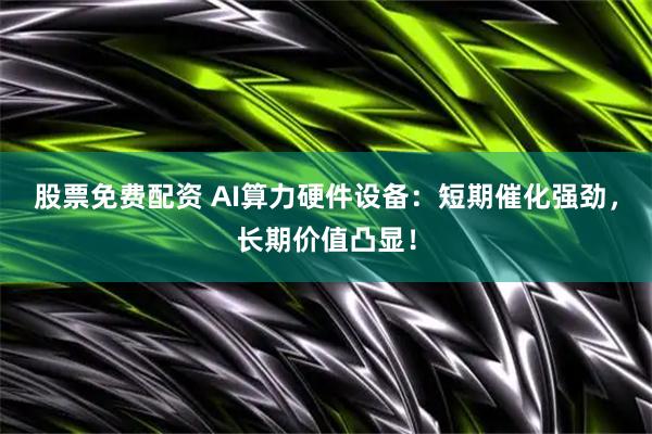 股票免费配资 AI算力硬件设备：短期催化强劲，长期价值凸显！