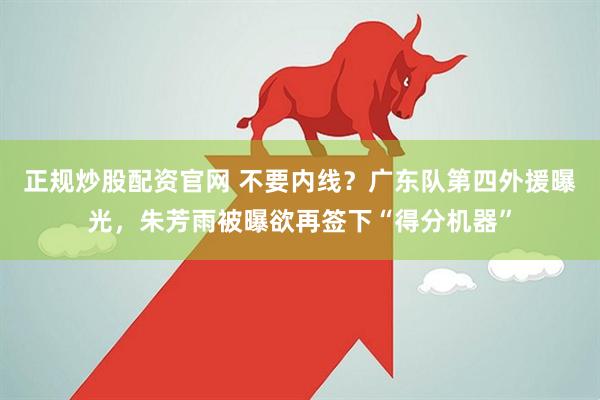 正规炒股配资官网 不要内线？广东队第四外援曝光，朱芳雨被曝欲再签下“得分机器”