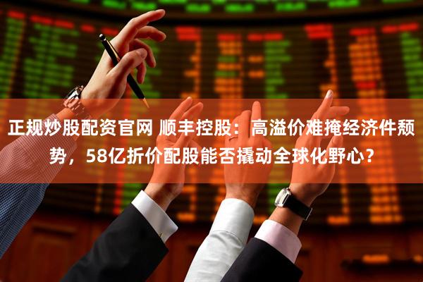 正规炒股配资官网 顺丰控股：高溢价难掩经济件颓势，58亿折价配股能否撬动全球化野心？