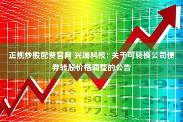正规炒股配资官网 兴瑞科技: 关于可转换公司债券转股价格调整的公告