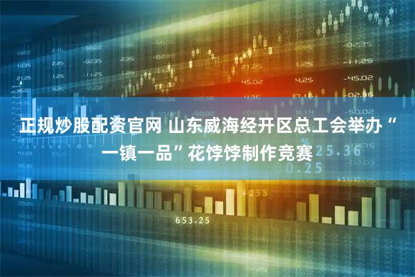 正规炒股配资官网 山东威海经开区总工会举办“一镇一品”花饽饽制作竞赛
