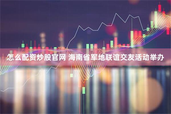 怎么配资炒股官网 海南省军地联谊交友活动举办