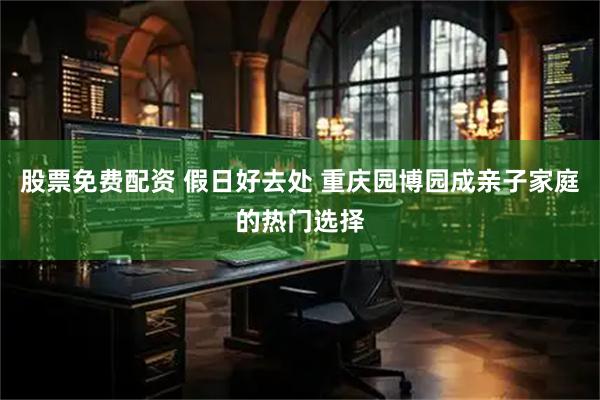 股票免费配资 假日好去处 重庆园博园成亲子家庭的热门选择