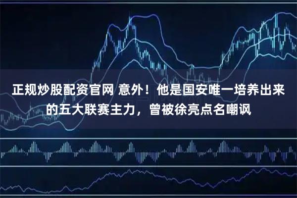 正规炒股配资官网 意外！他是国安唯一培养出来的五大联赛主力，曾被徐亮点名嘲讽