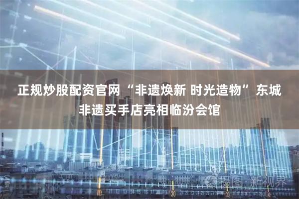 正规炒股配资官网 “非遗焕新 时光造物” 东城非遗买手店亮相临汾会馆