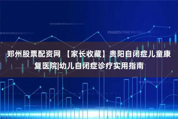 郑州股票配资网 【家长收藏】贵阳自闭症儿童康复医院|幼儿自闭症诊疗实用指南