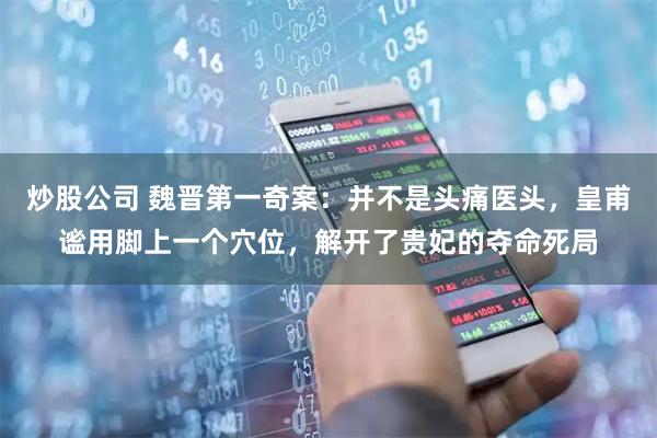 炒股公司 魏晋第一奇案：并不是头痛医头，皇甫谧用脚上一个穴位，解开了贵妃的夺命死局