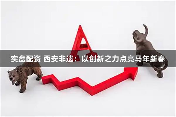 实盘配资 西安非遗：以创新之力点亮马年新春