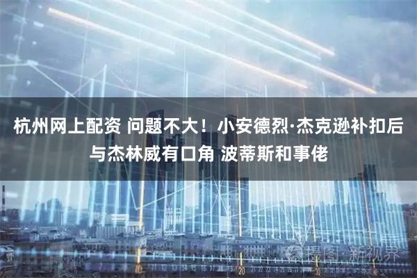 杭州网上配资 问题不大！小安德烈·杰克逊补扣后与杰林威有口角 波蒂斯和事佬