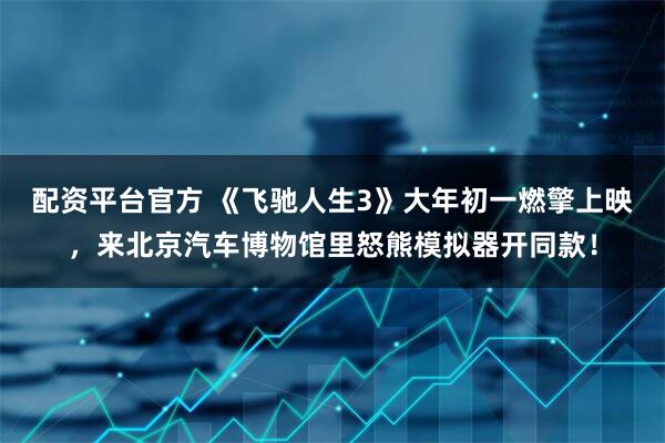 配资平台官方 《飞驰人生3》大年初一燃擎上映，来北京汽车博物馆里怒熊模拟器开同款！