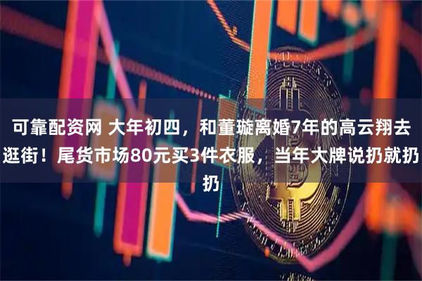 可靠配资网 大年初四，和董璇离婚7年的高云翔去逛街！尾货市场80元买3件衣服，当年大牌说扔就扔