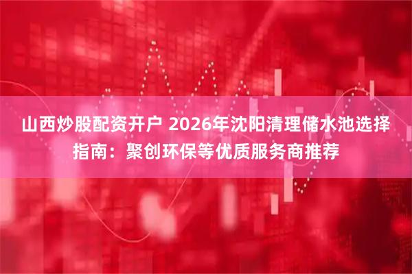 山西炒股配资开户 2026年沈阳清理储水池选择指南：聚创环保等优质服务商推荐