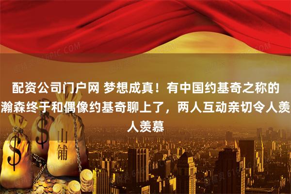 配资公司门户网 梦想成真！有中国约基奇之称的杨瀚森终于和偶像约基奇聊上了，两人互动亲切令人羡慕