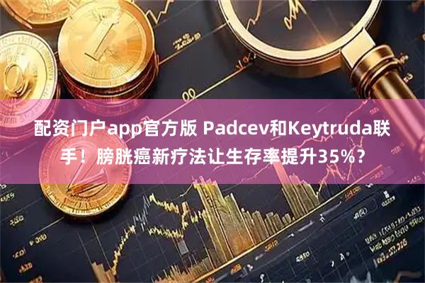 配资门户app官方版 Padcev和Keytruda联手！膀胱癌新疗法让生存率提升35%？