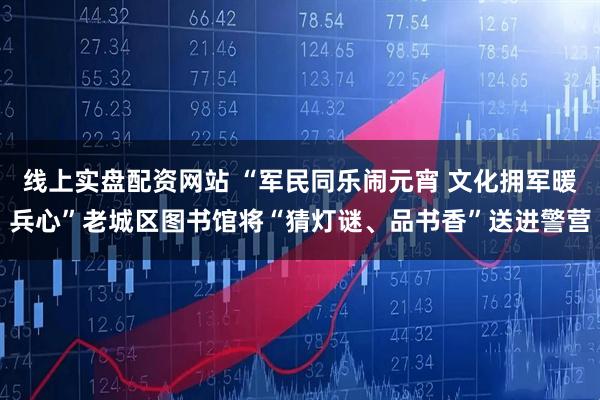 线上实盘配资网站 “军民同乐闹元宵 文化拥军暖兵心”老城区图书馆将“猜灯谜、品书香”送进警营