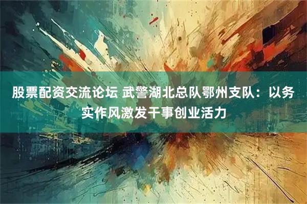 股票配资交流论坛 武警湖北总队鄂州支队：以务实作风激发干事创业活力