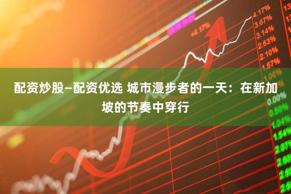 配资炒股—配资优选 城市漫步者的一天:在新加坡的节奏中穿行