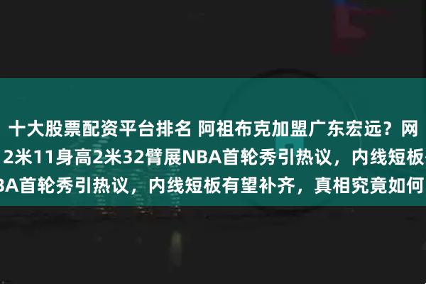 十大股票配资平台排名 阿祖布克加盟广东宏远?网传东莞医院预约体检,2米11身高2米32臂展NBA首轮秀引热议,内线短板有望补齐,真相究竟如何?