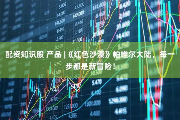 配资知识股 产品 |《红色沙漠》帕维尔大陆,每一步都是新冒险!