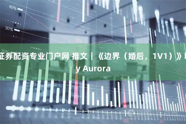 证券配资专业门户网 推文｜《边界（婚后，1V1）》by Aurora