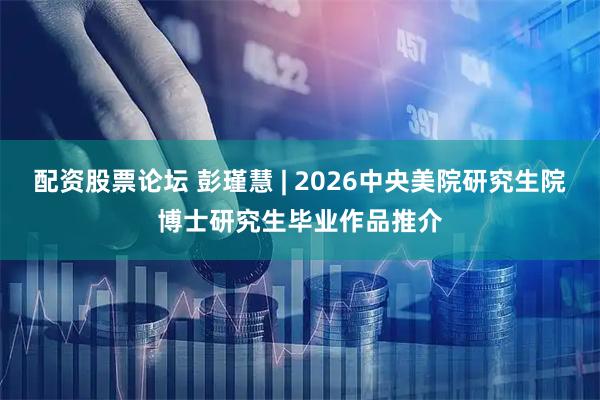 配资股票论坛 彭瑾慧 | 2026中央美院研究生院博士研究生毕业作品推介