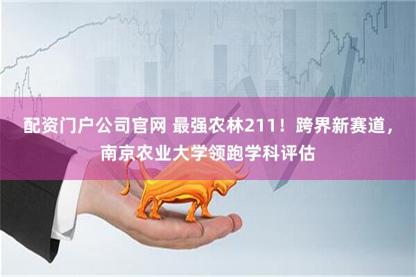配资门户公司官网 最强农林211！跨界新赛道，南京农业大学领跑学科评估