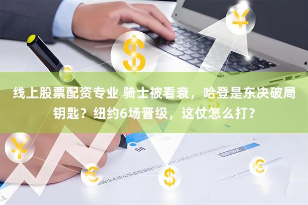 线上股票配资专业 骑士被看衰，哈登是东决破局钥匙？纽约6场晋级，这仗怎么打？