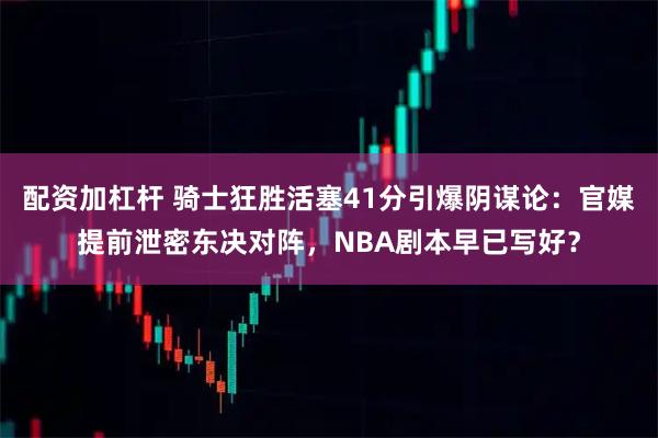 配资加杠杆 骑士狂胜活塞41分引爆阴谋论：官媒提前泄密东决对阵，NBA剧本早已写好？