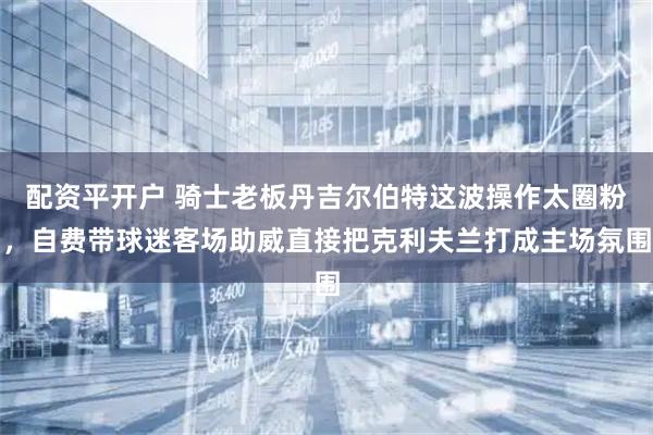 配资平开户 骑士老板丹吉尔伯特这波操作太圈粉，自费带球迷客场助威直接把克利夫兰打成主场氛围