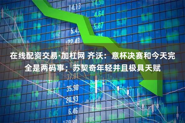 在线配资交易·加杠网 齐沃：意杯决赛和今天完全是两码事；苏契奇年轻并且极具天赋