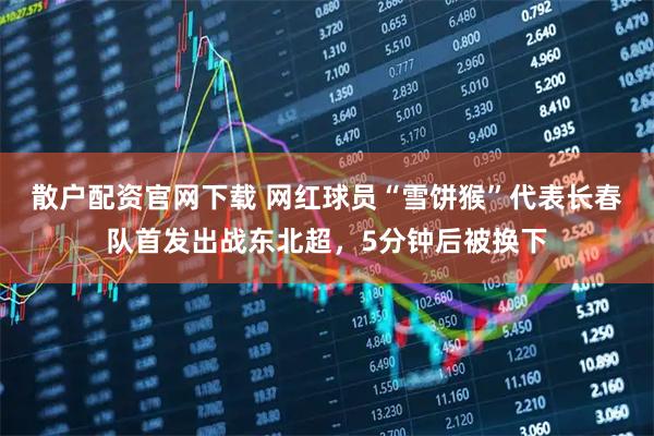 散户配资官网下载 网红球员“雪饼猴”代表长春队首发出战东北超，5分钟后被换下
