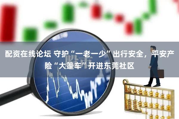 配资在线论坛 守护“一老一少”出行安全，平安产险“大篷车”开进东莞社区