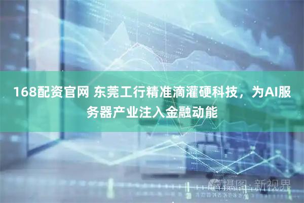 168配资官网 东莞工行精准滴灌硬科技，为AI服务器产业注入金融动能