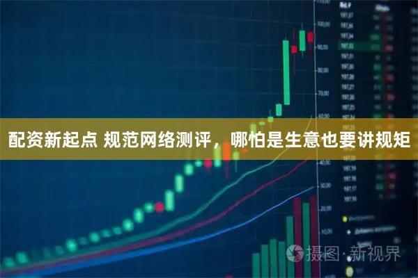配资新起点 规范网络测评，哪怕是生意也要讲规矩