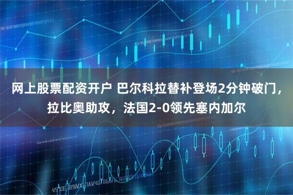 网上股票配资开户 巴尔科拉替补登场2分钟破门，拉比奥助攻，法国2-0领先塞内加尔
