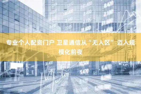 专业个人配资门户 卫星通信从“无人区” 迈入规模化前夜