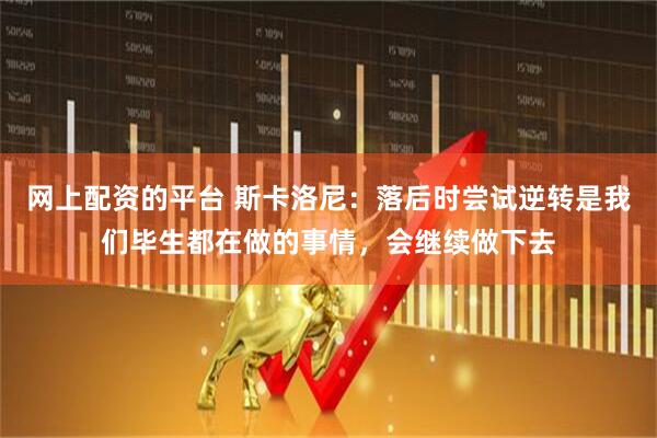 网上配资的平台 斯卡洛尼：落后时尝试逆转是我们毕生都在做的事情，会继续做下去