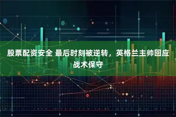 股票配资安全 最后时刻被逆转，英格兰主帅回应战术保守