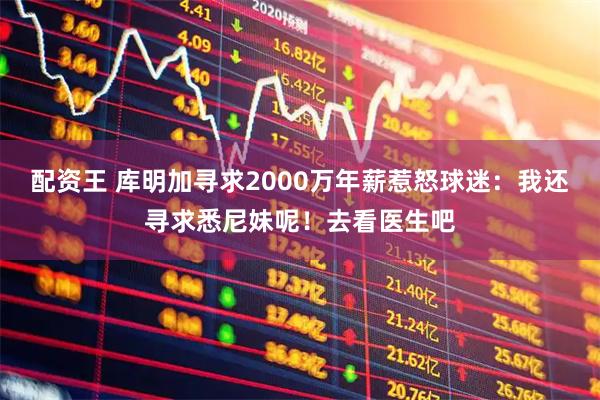 配资王 库明加寻求2000万年薪惹怒球迷：我还寻求悉尼妹呢！去看医生吧