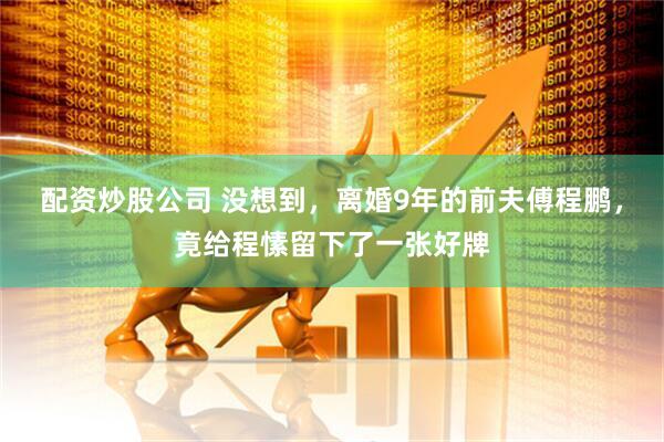 配资炒股公司 没想到，离婚9年的前夫傅程鹏，竟给程愫留下了一张好牌