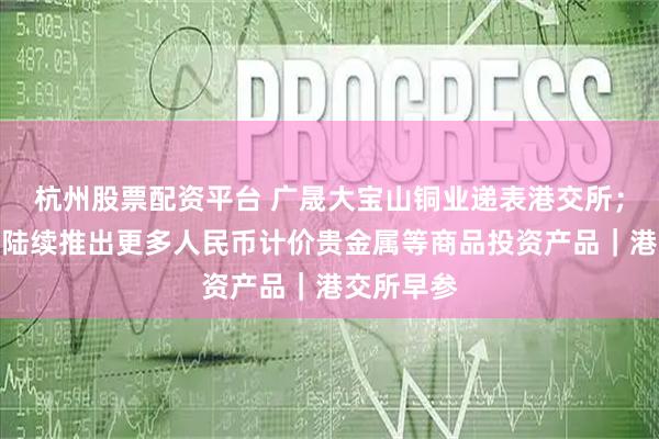 杭州股票配资平台 广晟大宝山铜业递表港交所；港交所将陆续推出更多人民币计价贵金属等商品投资产品｜港交所早参